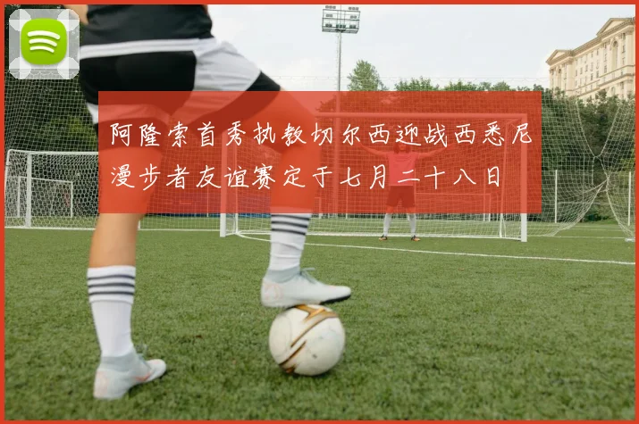 阿隆索首秀执教切尔西迎战西悉尼漫步者友谊赛定于七月二十八日