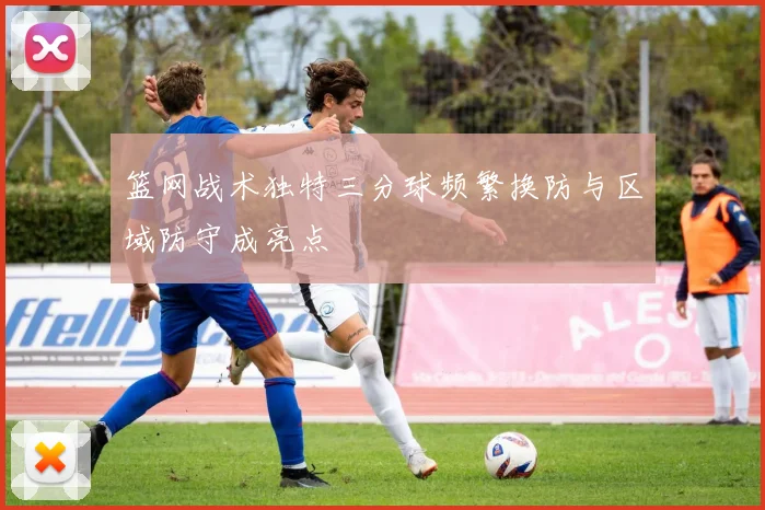篮网战术独特三分球频繁换防与区域防守成亮点
