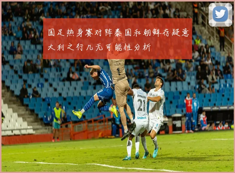 国足热身赛对阵泰国和朝鲜存疑意大利之行几无可能性分析