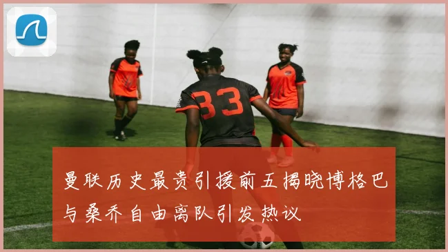 曼联历史最贵引援前五揭晓博格巴与桑乔自由离队引发热议