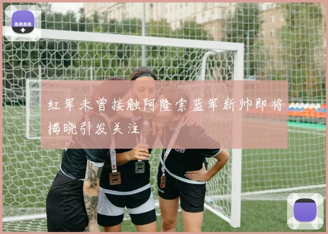 红军未曾接触阿隆索蓝军新帅即将揭晓引发关注