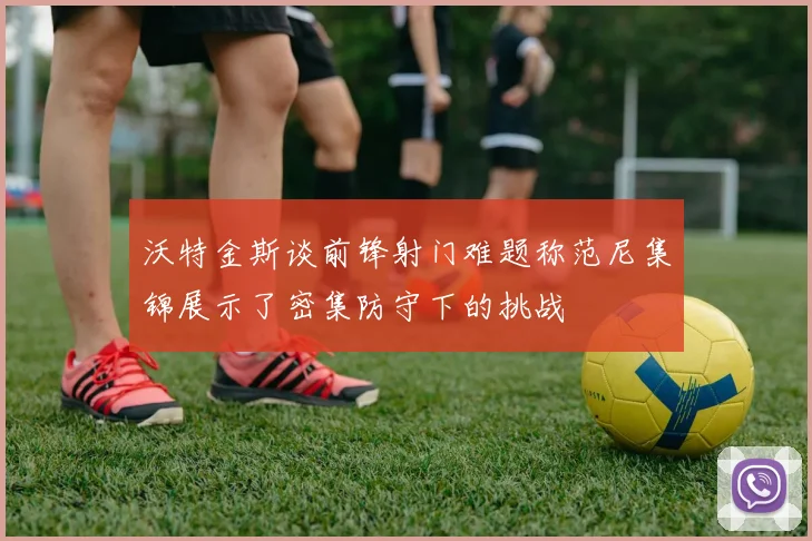 沃特金斯谈前锋射门难题称范尼集锦展示了密集防守下的挑战