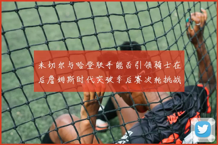 米切尔与哈登联手能否引领骑士在后詹姆斯时代突破季后赛次轮挑战