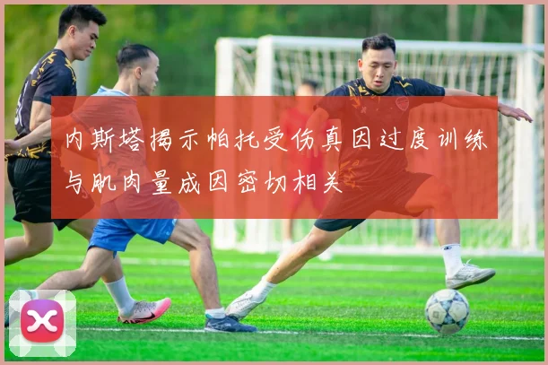 内斯塔揭示帕托受伤真因过度训练与肌肉量成因密切相关
