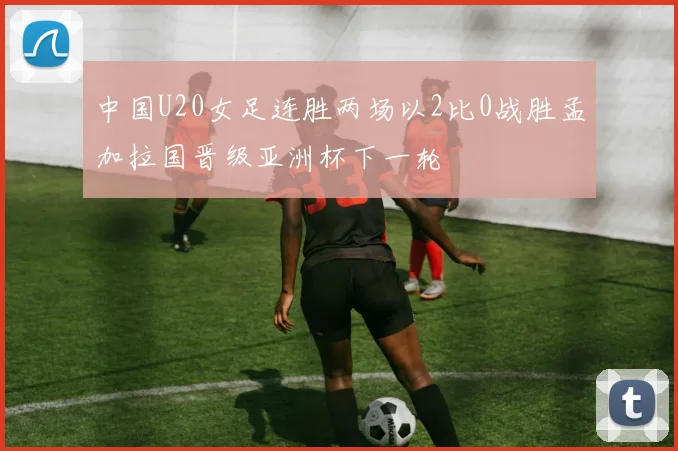中国U20女足连胜两场以2比0战胜孟加拉国晋级亚洲杯下一轮