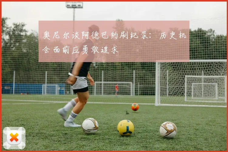 奥尼尔谈阿德巴约刷纪录：历史机会面前应勇敢追求
