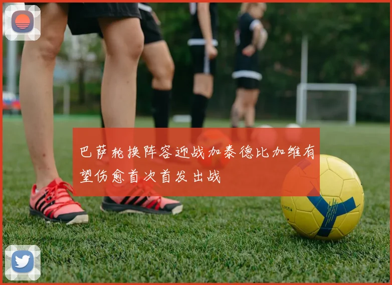 巴萨轮换阵容迎战加泰德比加维有望伤愈首次首发出战