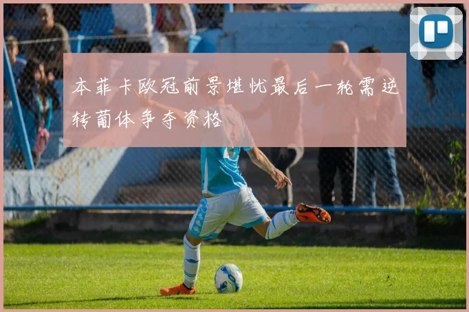 本菲卡欧冠前景堪忧最后一轮需逆转葡体争夺资格