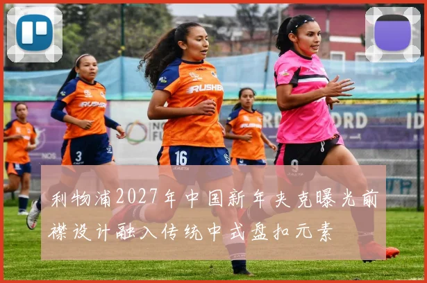 利物浦2027年中国新年夹克曝光前襟设计融入传统中式盘扣元素