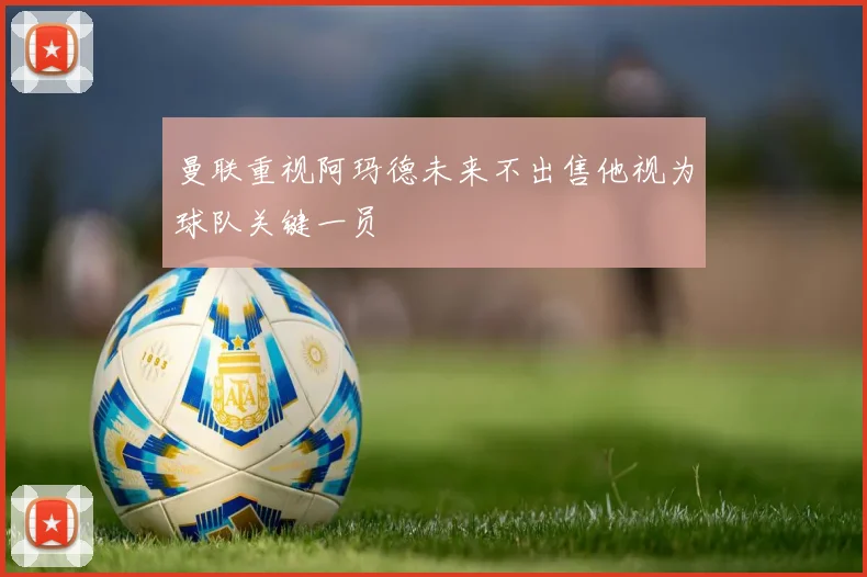 曼联重视阿玛德未来不出售他视为球队关键一员