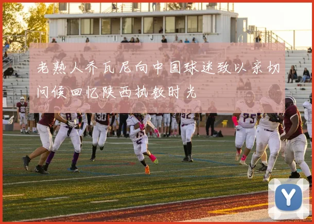 老熟人乔瓦尼向中国球迷致以亲切问候回忆陕西执教时光
