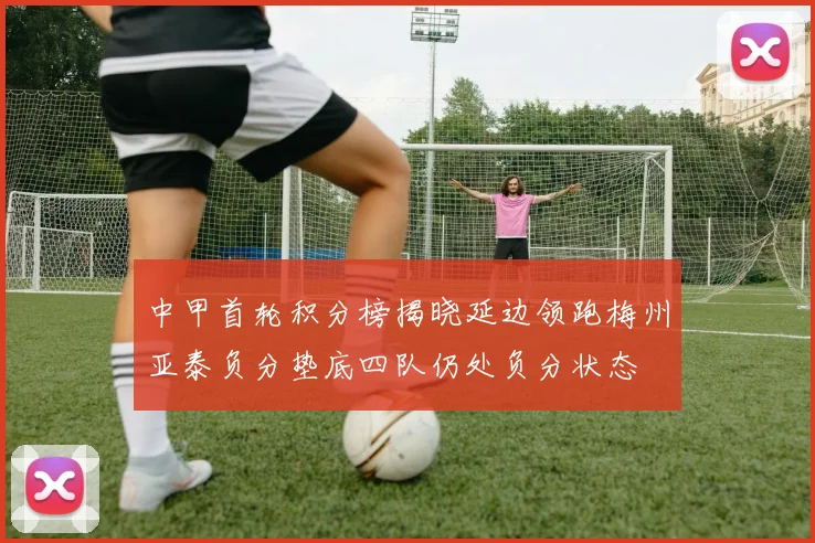 中甲首轮积分榜揭晓延边领跑梅州亚泰负分垫底四队仍处负分状态