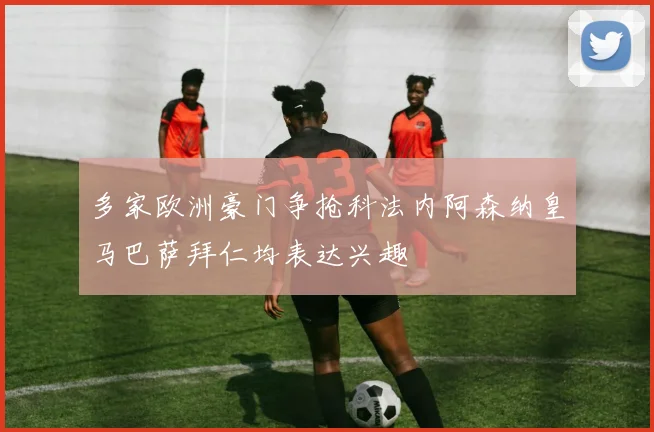 多家欧洲豪门争抢科法内阿森纳皇马巴萨拜仁均表达兴趣