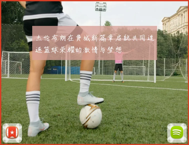 杰伦布朗在费城新篇章启航共同追逐篮球荣耀的激情与梦想