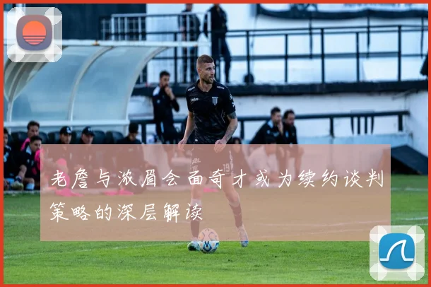 老詹与浓眉会面奇才或为续约谈判策略的深层解读