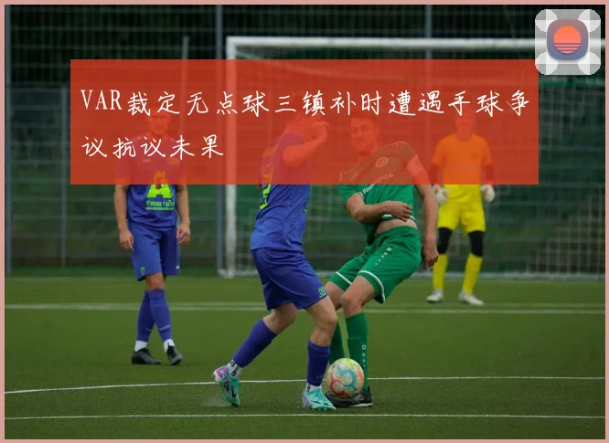 VAR裁定无点球三镇补时遭遇手球争议抗议未果