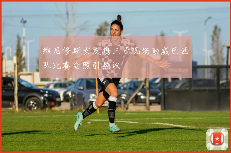 维尼修斯女友携三子现场助威巴西队比赛合照引热议