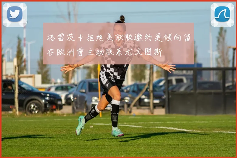 格雷茨卡拒绝美职联邀约更倾向留在欧洲曾主动联系尤文图斯