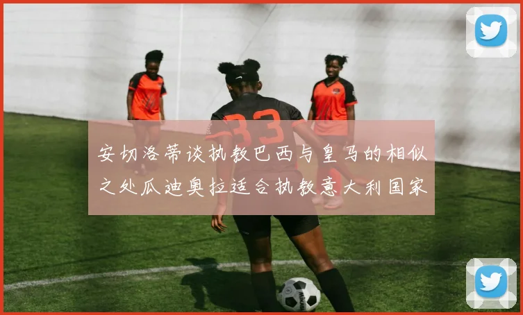 安切洛蒂谈执教巴西与皇马的相似之处瓜迪奥拉适合执教意大利国家队