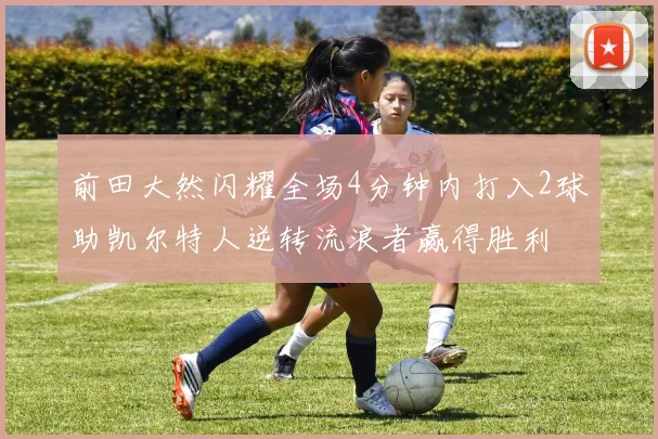 前田大然闪耀全场4分钟内打入2球助凯尔特人逆转流浪者赢得胜利