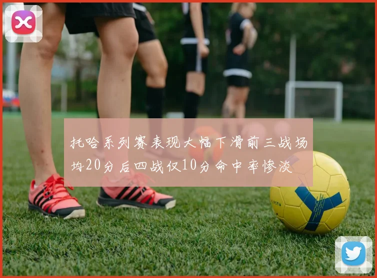 托哈系列赛表现大幅下滑前三战场均20分后四战仅10分命中率惨淡
