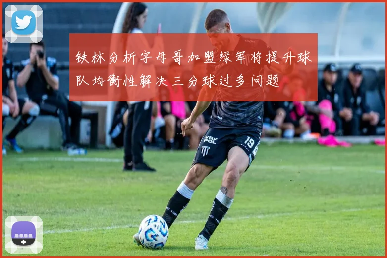 铁林分析字母哥加盟绿军将提升球队均衡性解决三分球过多问题