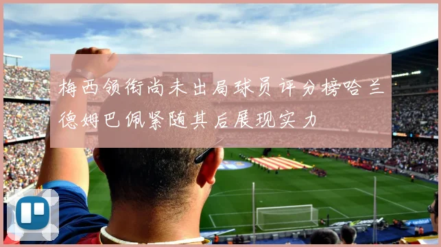 梅西领衔尚未出局球员评分榜哈兰德姆巴佩紧随其后展现实力
