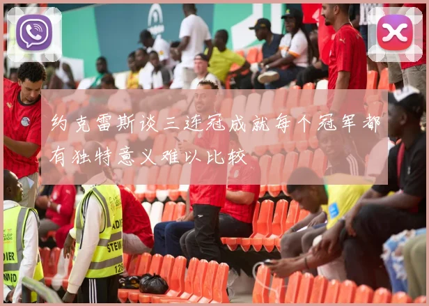 约克雷斯谈三连冠成就每个冠军都有独特意义难以比较