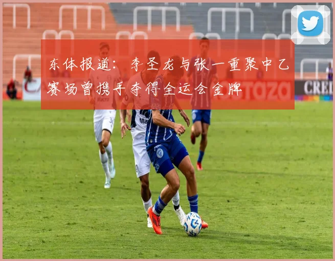 东体报道：李圣龙与张一重聚中乙赛场曾携手夺得全运会金牌
