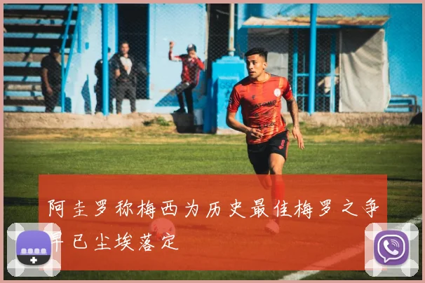 阿圭罗称梅西为历史最佳梅罗之争早已尘埃落定